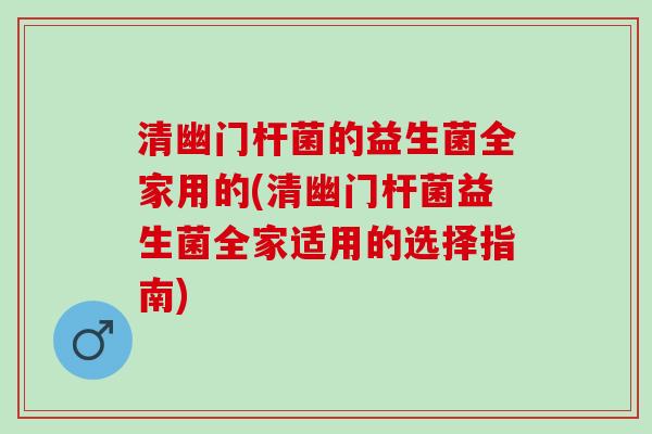 清幽门杆菌的益生菌全家用的(清幽门杆菌益生菌全家适用的选择指南)