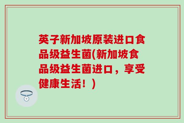 英子新加坡原装进口食品级益生菌(新加坡食品级益生菌进口,享受健康生活!) 英子新加坡原装进口食品级益生菌(新加坡食品级益生菌进口,享受健康生活!)