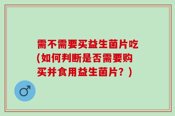 需不需要买益生菌片吃(如何判断是否需要购买并食用益生菌片?) 需不需要买益生菌片吃(如何判断是否需要购买并食用益生菌片?)