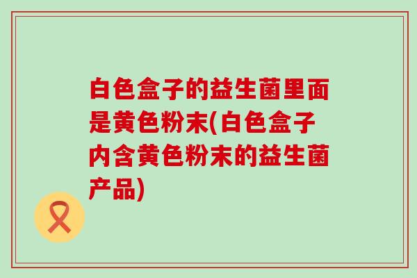 白色盒子的益生菌里面是黄色粉末(白色盒子内含黄色粉末的益生菌产品)