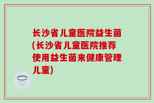长沙省儿童医院益生菌(长沙省儿童医院推荐使用益生菌来健康管理儿童) 长沙省儿童医院益生菌(长沙省儿童医院推荐使用益生菌来健康管理儿童)