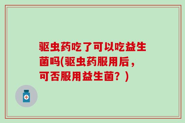 驱虫药吃了可以吃益生菌吗(驱虫药服用后，可否服用益生菌？)