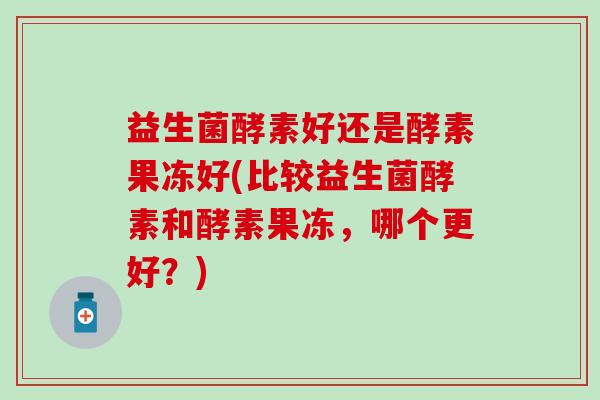 益生菌酵素好还是酵素果冻好(比较益生菌酵素和酵素果冻，哪个更好？)