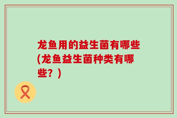 龙鱼用的益生菌有哪些(龙鱼益生菌种类有哪些？)