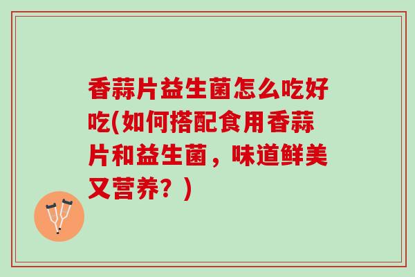 香蒜片益生菌怎么吃好吃(如何搭配食用香蒜片和益生菌，味道鲜美又营养？)