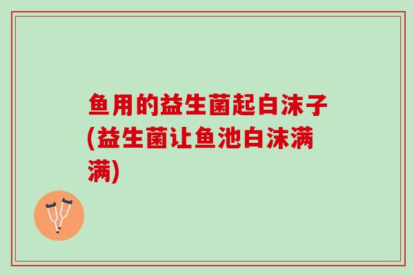 鱼用的益生菌起白沫子(益生菌让鱼池白沫满满)
