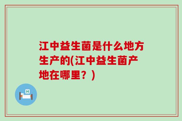 江中益生菌是什么地方生产的(江中益生菌产地在哪里？)