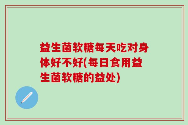 益生菌软糖每天吃对身体好不好(每日食用益生菌软糖的益处)