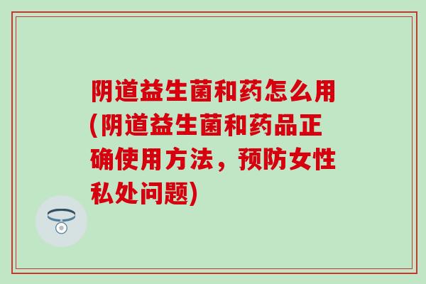 阴道益生菌和药怎么用(阴道益生菌和药品正确使用方法，预防女性私处问题)