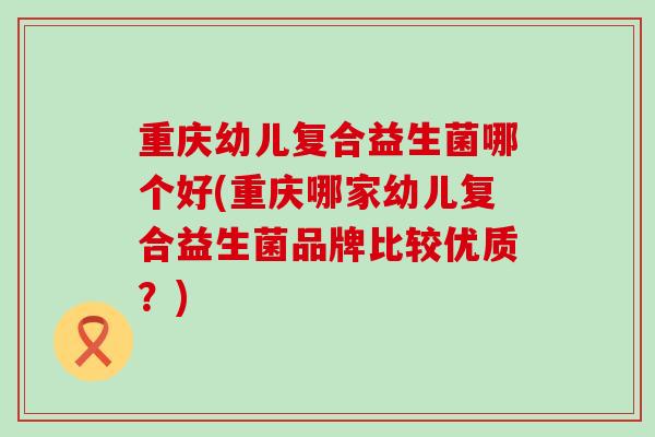 重庆幼儿复合益生菌哪个好(重庆哪家幼儿复合益生菌品牌比较优质？)