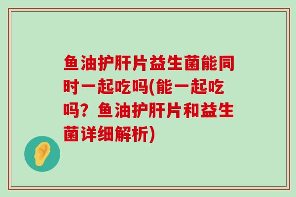 鱼油护肝片益生菌能同时一起吃吗(能一起吃吗？鱼油护肝片和益生菌详细解析)