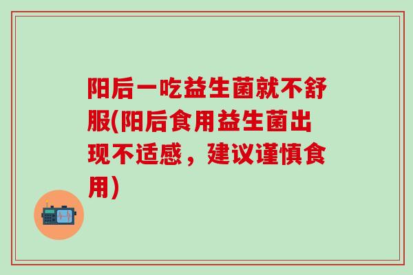 阳后一吃益生菌就不舒服(阳后食用益生菌出现不适感，建议谨慎食用)