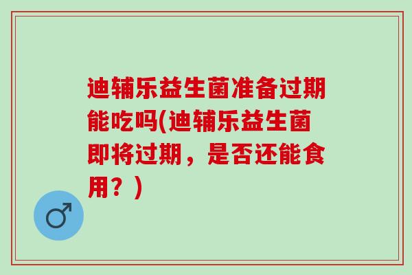 迪辅乐益生菌准备过期能吃吗(迪辅乐益生菌即将过期，是否还能食用？)