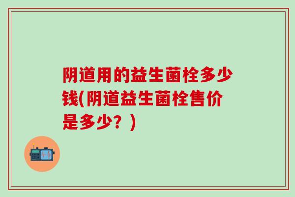 阴道用的益生菌栓多少钱(阴道益生菌栓售价是多少？)