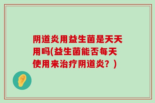 阴道炎用益生菌是天天用吗(益生菌能否每天使用来治疗阴道炎？)