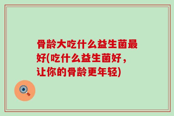 骨龄大吃什么益生菌好(吃什么益生菌好，让你的骨龄更年轻)