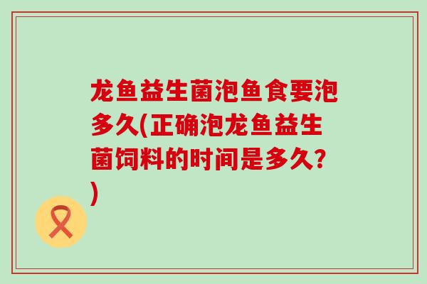龙鱼益生菌泡鱼食要泡多久(正确泡龙鱼益生菌饲料的时间是多久?) 龙鱼益生菌泡鱼食要泡多久(正确泡龙鱼益生菌饲料的时间是多久?)