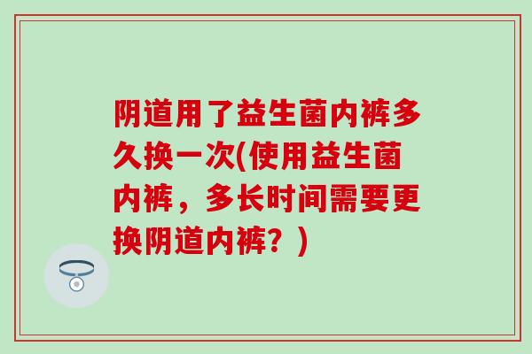 阴道用了益生菌内裤多久换一次(使用益生菌内裤，多长时间需要更换阴道内裤？)