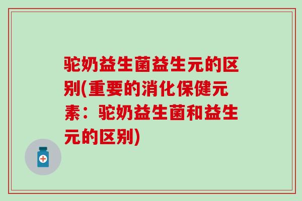 驼奶益生菌益生元的区别(重要的消化保健元素：驼奶益生菌和益生元的区别)