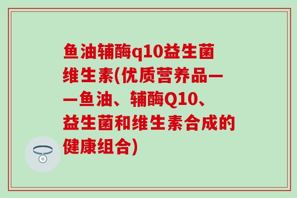 鱼油辅酶q10益生菌维生素(优质营养品——鱼油、辅酶Q10、益生菌和维生素合成的健康组合)