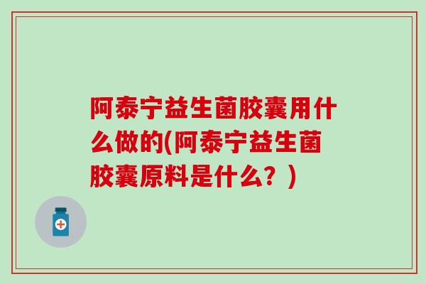 阿泰宁益生菌胶囊用什么做的(阿泰宁益生菌胶囊原料是什么？)