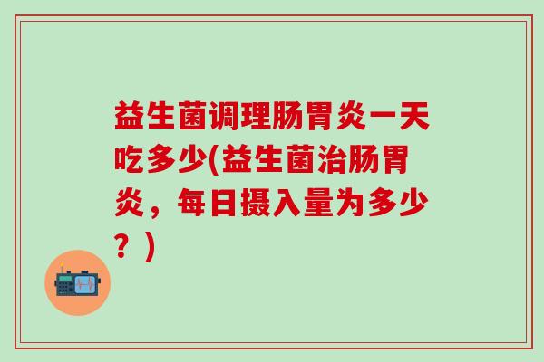 益生菌调理肠胃炎一天吃多少(益生菌治肠胃炎，每日摄入量为多少？)