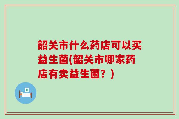 韶关市什么药店可以买益生菌(韶关市哪家药店有卖益生菌？)