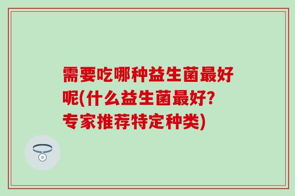 需要吃哪种益生菌好呢(什么益生菌好?专家推荐特定种类) 需要吃哪种益生菌好呢(什么益生菌好?专家推荐特定种类)