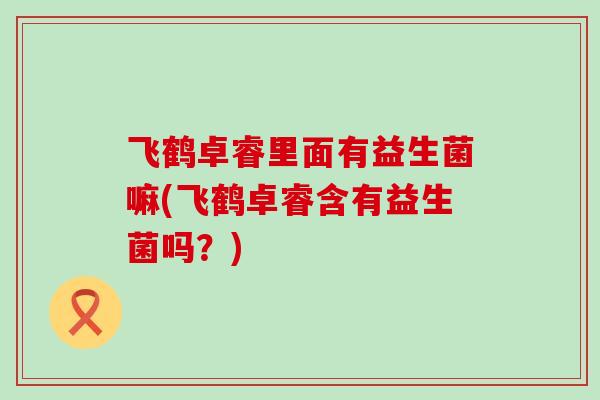 飞鹤卓睿里面有益生菌嘛(飞鹤卓睿含有益生菌吗？)