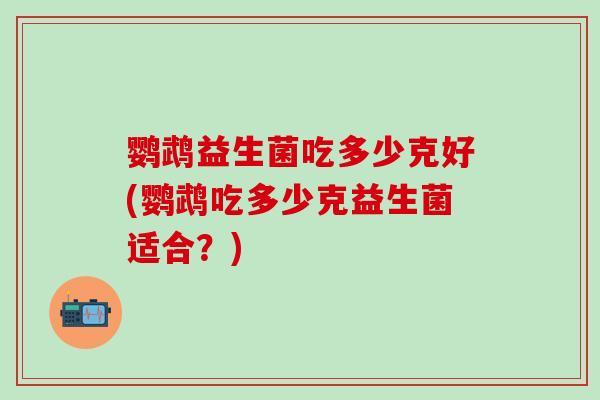 鹦鹉益生菌吃多少克好(鹦鹉吃多少克益生菌适合？)