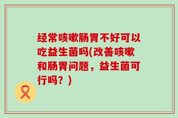 经常咳嗽肠胃不好可以吃益生菌吗(改善咳嗽和肠胃问题，益生菌可行吗？)