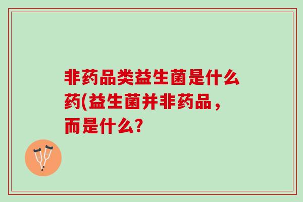 非药品类益生菌是什么药(益生菌并非药品，而是什么？