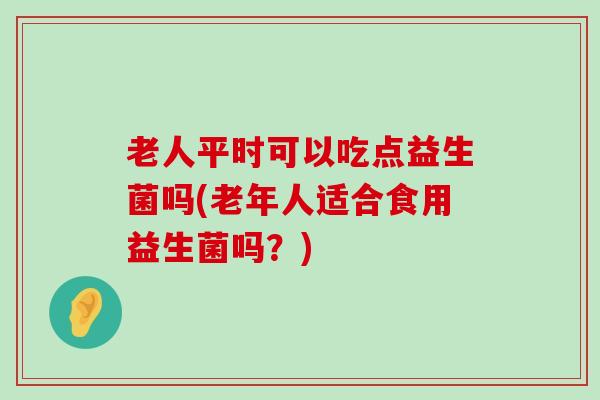 老人平时可以吃点益生菌吗(老年人适合食用益生菌吗？)
