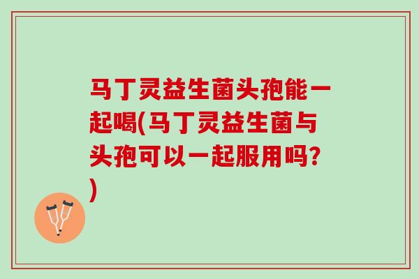 马丁灵益生菌头孢能一起喝(马丁灵益生菌与头孢可以一起服用吗？)
