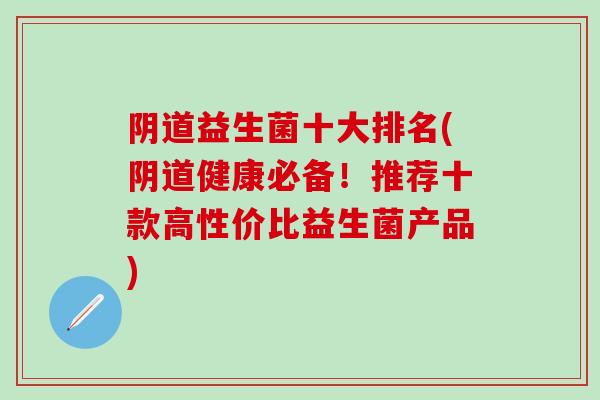 阴道益生菌十大排名(阴道健康必备！推荐十款高性价比益生菌产品)