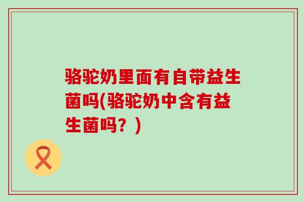 骆驼奶里面有自带益生菌吗(骆驼奶中含有益生菌吗？)