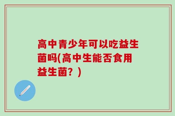 高中青少年可以吃益生菌吗(高中生能否食用益生菌？)