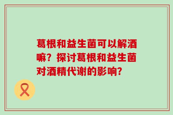 葛根和益生菌可以解酒嘛？探讨葛根和益生菌对酒精代谢的影响？