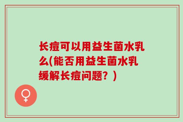 长痘可以用益生菌水乳么(能否用益生菌水乳缓解长痘问题？)