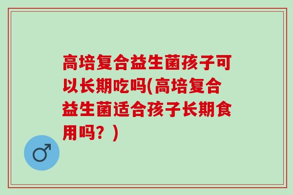 高培复合益生菌孩子可以长期吃吗(高培复合益生菌适合孩子长期食用吗？)