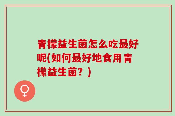 青檬益生菌怎么吃最好呢(如何最好地食用青檬益生菌？)