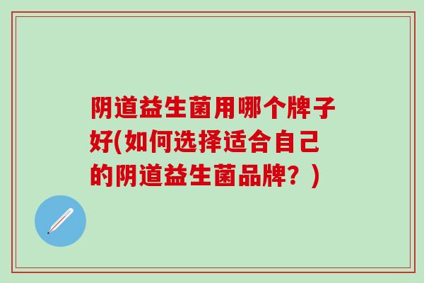 阴道益生菌用哪个牌子好(如何选择适合自己的阴道益生菌品牌？)