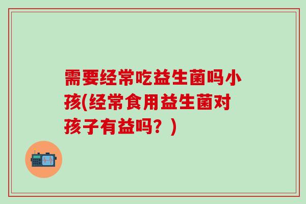 需要经常吃益生菌吗小孩(经常食用益生菌对孩子有益吗？)