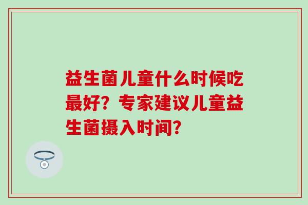 益生菌儿童什么时候吃最好？专家建议儿童益生菌摄入时间？