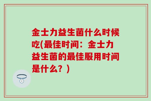 金士力益生菌什么时候吃(最佳时间：金士力益生菌的最佳服用时间是什么？)