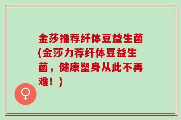 金莎推荐纤体豆益生菌(金莎力荐纤体豆益生菌，健康塑身从此不再难！)