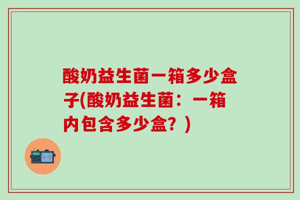 酸奶益生菌一箱多少盒子(酸奶益生菌：一箱内包含多少盒？)