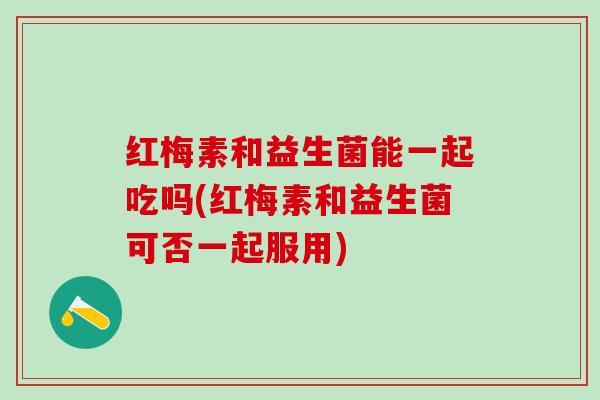 红梅素和益生菌能一起吃吗(红梅素和益生菌可否一起服用)