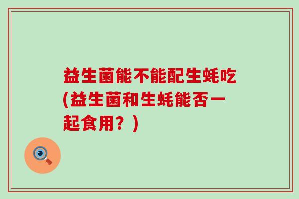 益生菌能不能配生蚝吃(益生菌和生蚝能否一起食用？)