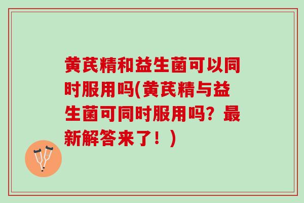 黄芪精和益生菌可以同时服用吗(黄芪精与益生菌可同时服用吗？最新解答来了！)